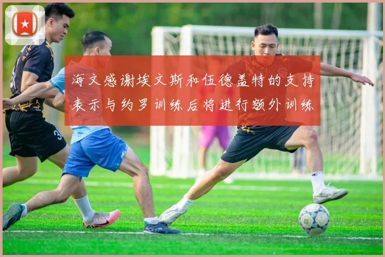 海文感谢埃文斯和伍德盖特的支持表示与约罗训练后将进行额外训练