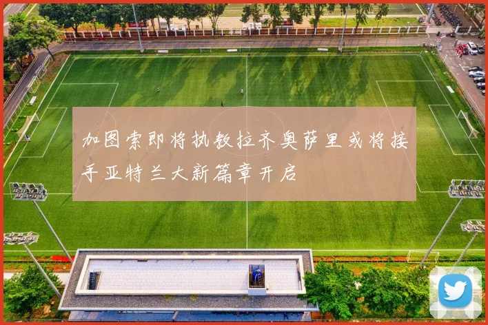加图索即将执教拉齐奥萨里或将接手亚特兰大新篇章开启