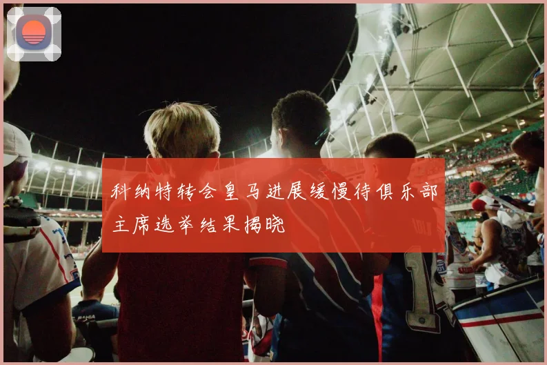 科纳特转会皇马进展缓慢待俱乐部主席选举结果揭晓