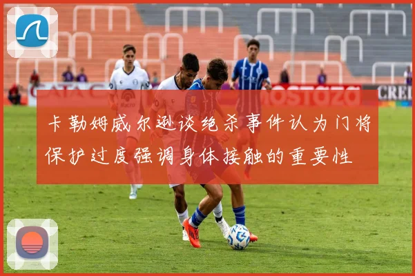 卡勒姆威尔逊谈绝杀事件认为门将保护过度强调身体接触的重要性