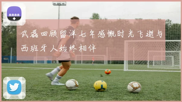 武磊回顾留洋七年感慨时光飞逝与西班牙人始终相伴