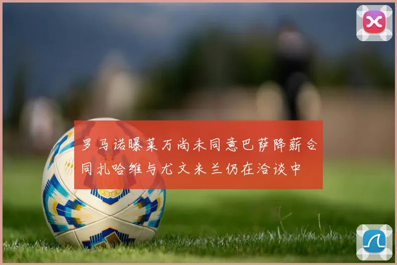 罗马诺曝莱万尚未同意巴萨降薪合同扎哈维与尤文米兰仍在洽谈中