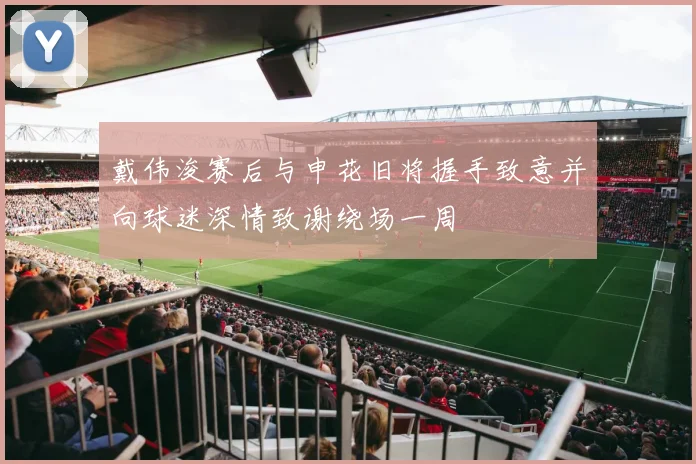 戴伟浚赛后与申花旧将握手致意并向球迷深情致谢绕场一周