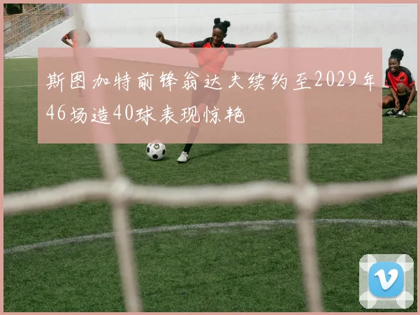 斯图加特前锋翁达夫续约至2029年46场造40球表现惊艳