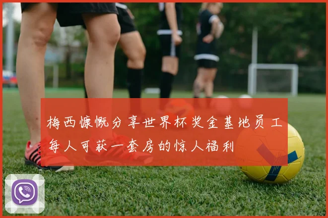 梅西慷慨分享世界杯奖金基地员工每人可获一套房的惊人福利