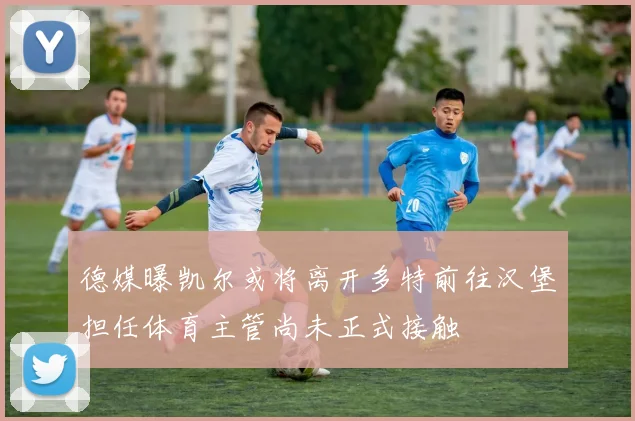 德媒曝凯尔或将离开多特前往汉堡担任体育主管尚未正式接触