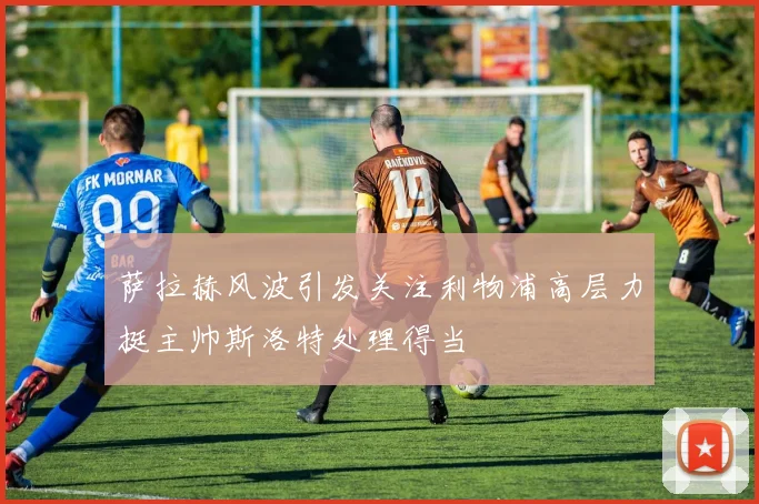 萨拉赫风波引发关注利物浦高层力挺主帅斯洛特处理得当