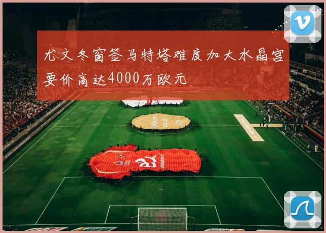 尤文冬窗签马特塔难度加大水晶宫要价高达4000万欧元